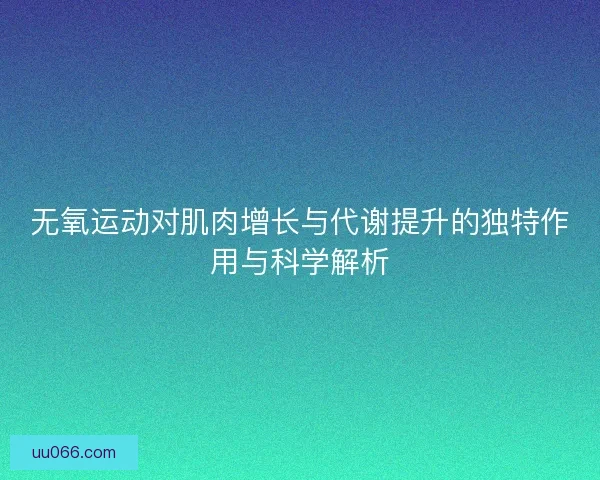 无氧运动对肌肉增长与代谢提升的独特作用与科学解析