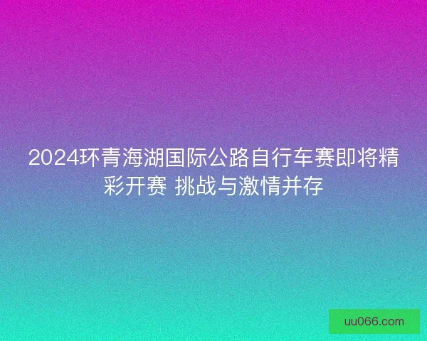2024环青海湖国际公路自行车赛即将精彩开赛 挑战与激情并存