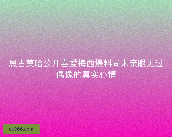 恩古莫哈公开喜爱梅西爆料尚未亲眼见过偶像的真实心情
