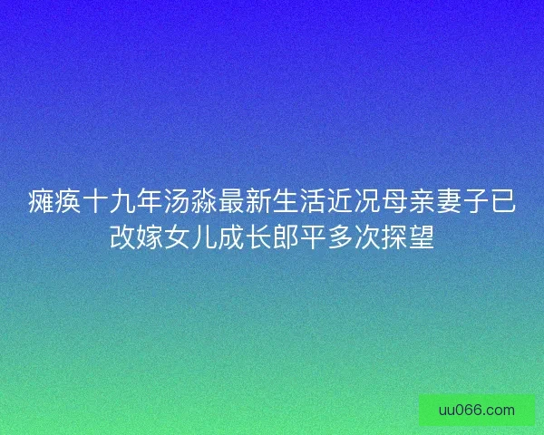 瘫痪十九年汤淼最新生活近况母亲妻子已改嫁女儿成长郎平多次探望