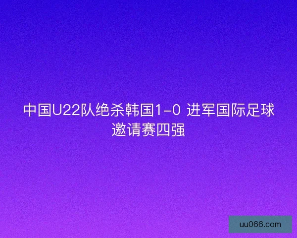 中国U22队绝杀韩国1-0 进军国际足球邀请赛四强